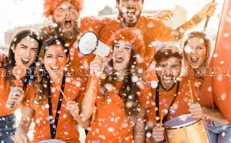 头号玩家唯一官网官方版知乎全球视野下的顶级体育盛事：一场跨越时空的竞技盛宴