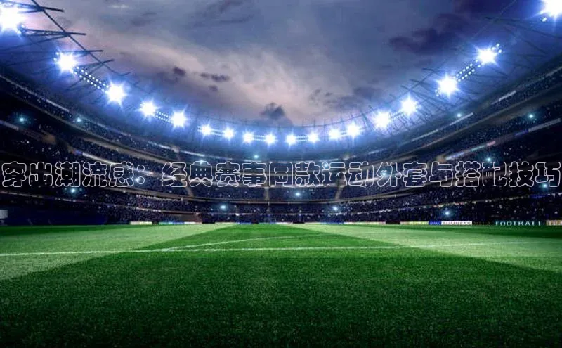 穿出潮流感：经典赛事同款运动外套与搭配技巧