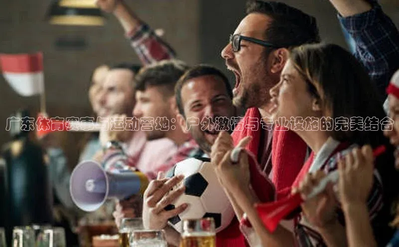 广东体育赛事与运动营地：户外激情与专业设施的完美结合