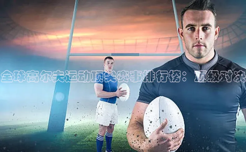 全球高尔夫运动顶尖赛事排行榜：顶级对决